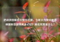 逆战改回原名引情怀狂潮，十年火力突击能否唤醒射击游戏黄金记忆？原名究竟是什么？