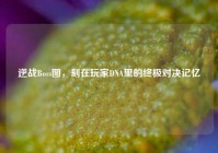 逆战Boss图，刻在玩家DNA里的终极对决记忆