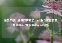 王者荣耀八神庵呼声再起，SNK联动续篇将至，经典格斗IP能否破次元入峡谷？