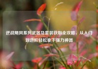逆战飓风系列武器及套装获取全攻略，从入门到进阶轻松拿下强力神器