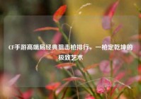 CF手游高端局经典狙击枪排行，一枪定乾坤的极致艺术