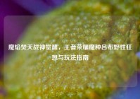 魔焰焚天战神觉醒，王者荣耀魔种吕布野性狂想与玩法指南