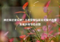 神还原还是玩梗？王者荣耀玩家花式模仿百里玄策获细节控点赞