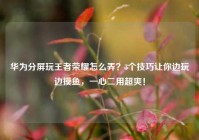 华为分屏玩王者荣耀怎么弄？3个技巧让你边玩边摸鱼，一心二用超爽！