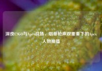 深夜CSGO与Apex战场，烟蒂枪声双重奏下的Apex人物抽搐