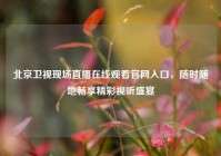 北京卫视现场直播在线观看官网入口，随时随地畅享精彩视听盛宴