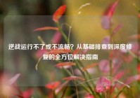 逆战运行不了或不流畅？从基础排查到深度修复的全方位解决指南