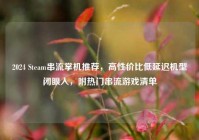 2024 Steam串流掌机推荐，高性价比低延迟机型闭眼入，附热门串流游戏清单