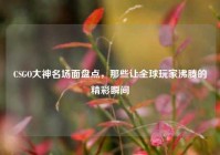 CSGO大神名场面盘点，那些让全球玩家沸腾的精彩瞬间
