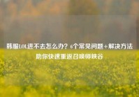 韩服LOL进不去怎么办？6个常见问题+解决方法助你快速重返召唤师峡谷
