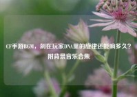CF手游BGM，刻在玩家DNA里的旋律还能响多久？附背景音乐合集