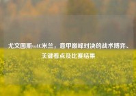 尤文图斯vsAC米兰，意甲巅峰对决的战术博弈、关键看点及比赛结果