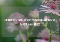 LOL香港WE，湾区电竞的热血火种与青春征途，为何未入LPL赛区？