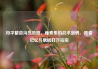 和平精英海岛地图，像素里的战术密码、青春记忆与地图打开指南