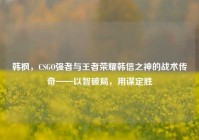 韩枫，CSGO强者与王者荣耀韩信之神的战术传奇——以智破局，用谋定胜