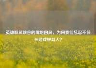 英雄联盟峡谷的嘴炮困局，为何我们总忍不住在游戏里骂人？