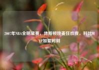2007年NBA全明星赛，休斯顿姚麦狂欢夜，科比MVP加冕时刻
