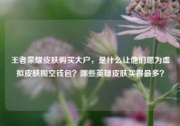 王者荣耀皮肤购买大户，是什么让他们愿为虚拟皮肤掏空钱包？哪些英雄皮肤买得最多？