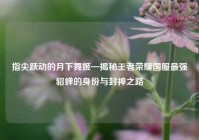 指尖跃动的月下舞姬—揭秘王者荣耀国服最强貂蝉的身份与封神之路