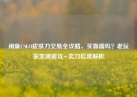 闲鱼CSGO皮肤刀交易全攻略，买靠谱吗？老玩家亲测避坑+卖刀后果解析