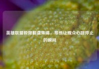 英雄联盟极限翻盘集锦，那些让观众心跳停止的瞬间
