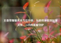 王者荣耀服务全方位升级，从游戏体验到玩家关怀，24小时客服守护