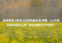 炫神跨界CF首秀AK压枪秀翻全场 弹幕，LOL大神玩枪战也这么顶？竟还被曝打车不给钱？