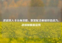 逆战双人卡分身攻略，默契配合解锁双倍战力，战场制霸新姿势