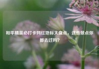 和平精英必打卡网红地标大盘点，这些景点你都去过吗？