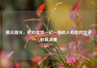 箭尖凝光，靶心绽放—记一场扣人心弦的女子射箭决赛