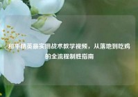 和平精英最实用战术教学视频，从落地到吃鸡的全流程制胜指南