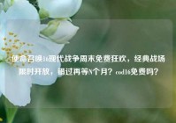 使命召唤16现代战争周末免费狂欢，经典战场限时开放，错过再等N个月？cod16免费吗？