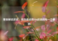 寒夜解说逆战，用热血点燃FPS战场的每一个瞬间