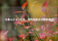 斗鱼AK之王CF拉哥，用热血枪法点燃直播间