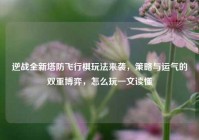 逆战全新塔防飞行棋玩法来袭，策略与运气的双重博弈，怎么玩一文读懂