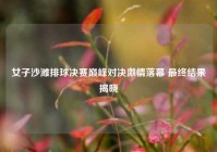 女子沙滩排球决赛巅峰对决激情落幕 最终结果揭晓