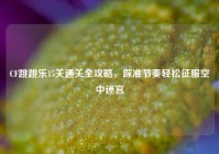 CF跳跳乐15关通关全攻略，踩准节奏轻松征服空中迷宫