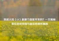 穿越火线（CF）是哪个国家开发的？一文揭秘背后游戏帝国与最佳枪械所属国