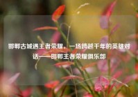 邯郸古城遇王者荣耀，一场跨越千年的英雄对话——邯郸王者荣耀俱乐部