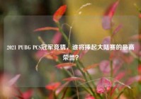 2021 PUBG PCS冠军竞猜，谁将捧起大陆赛的最高荣誉？