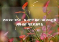 西甲争冠白热化，皇马巴萨激战正酣 贝林厄姆闪耀领衔 马竞紧追不舍