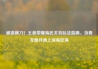 破浪横刀！王者荣耀海氏关羽玩法指南，当青龙偃月遇上深海狂涛