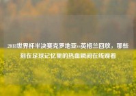 2018世界杯半决赛克罗地亚vs英格兰回放，那些刻在足球记忆里的热血瞬间在线观看