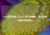 CSGO炙热沙城（Dust2）防守全解析，点位控制与团队协同技巧