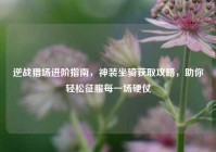逆战猎场进阶指南，神装坐骑获取攻略，助你轻松征服每一场硬仗