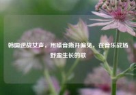 韩国逆战女声，用嗓音撕开偏见，在音乐战场野蛮生长的歌