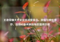 王者荣耀大乔全皮肤深度盘点，颜值与情怀并存，出场动画亮眼且每款值得珍藏