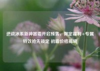 逆战冰系新神器霜开启预售，限定福利+专属特效抢先锁定 初霜价格揭晓