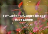 北京工人体育场改造进入收尾冲刺 智慧化新工体2023年底焕新亮相