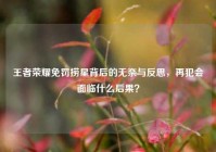王者荣耀免罚捞星背后的无奈与反思，再犯会面临什么后果？